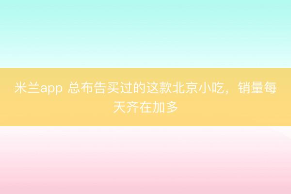 米兰app 总布告买过的这款北京小吃，销量每天齐在加多